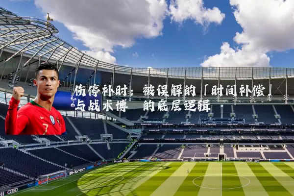 伤停补时:被误解的「时间补偿」与战术博弈的底层逻辑